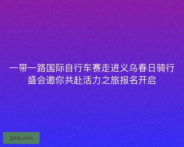 一带一路国际自行车赛走进义乌春日骑行盛会邀你共赴活力之旅报名开启