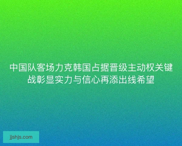 中国队客场力克韩国占据晋级主动权关键战彰显实力与信心再添出线希望