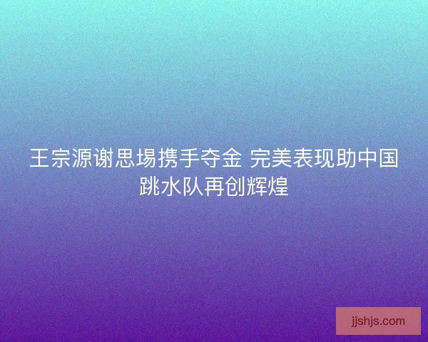 王宗源谢思埸携手夺金 完美表现助中国跳水队再创辉煌